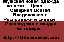 Мужская новая одежда на лето  › Цена ­ 600 - Северная Осетия, Владикавказ г. Распродажи и скидки » Распродажи и скидки на товары   